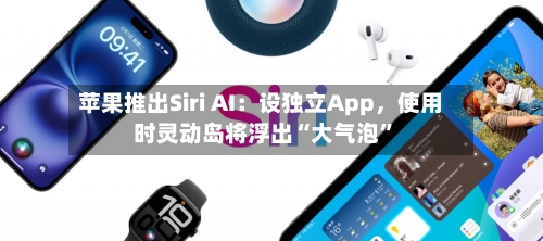 苹果推出Siri AI：设独立App，使用时灵动岛将浮出“大气泡”