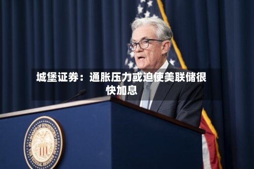 城堡证券：通胀压力或迫使美联储很快加息