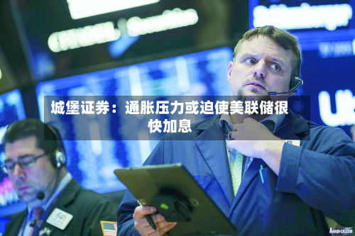 城堡证券:通胀压力或迫使美联储很快加息-第2张图片