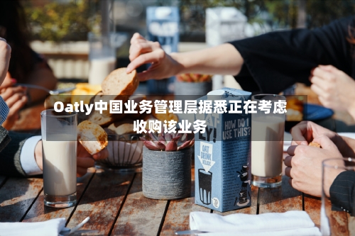 Oatly中国业务管理层据悉正在考虑收购该业务-第2张图片