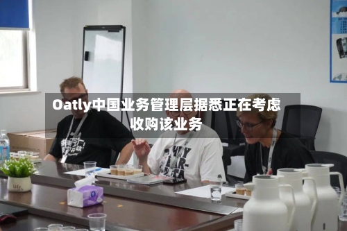 Oatly中国业务管理层据悉正在考虑收购该业务