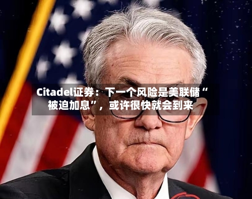 Citadel证券：下一个风险是美联储“被迫加息”，或许很快就会到来