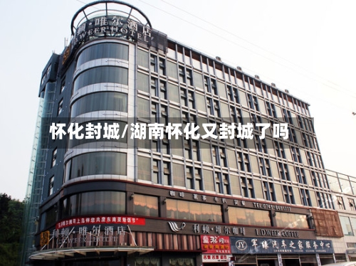 怀化封城/湖南怀化又封城了吗-第3张图片
