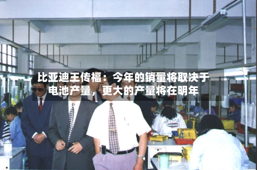 比亚迪王传福：今年的销量将取决于电池产量	，更大的产量将在明年-第3张图片