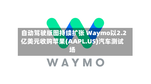 自动驾驶版图持续扩张 Waymo以2.2亿美元收购苹果(AAPL.US)汽车测试场-第3张图片