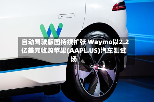 自动驾驶版图持续扩张 Waymo以2.2亿美元收购苹果(AAPL.US)汽车测试场