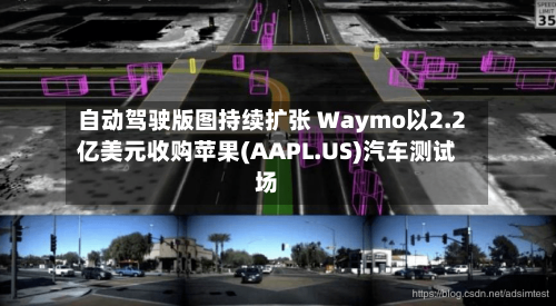 自动驾驶版图持续扩张 Waymo以2.2亿美元收购苹果(AAPL.US)汽车测试场-第2张图片