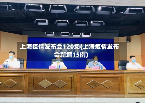 上海疫情发布会120场(上海疫情发布会新增15例)
