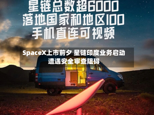 SpaceX上市前夕 星链印度业务启动遭遇安全审查阻碍