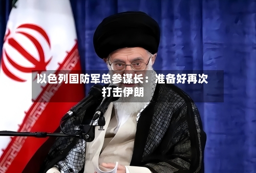 以色列国防军总参谋长：准备好再次打击伊朗