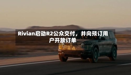 Rivian启动R2公众交付，并向预订用户开放订单