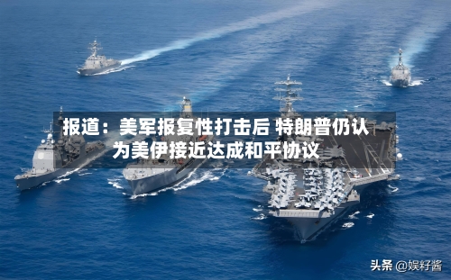 报道：美军报复性打击后 特朗普仍认为美伊接近达成和平协议-第2张图片
