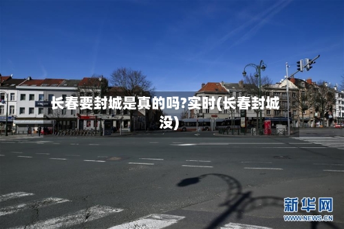 长春要封城是真的吗?实时(长春封城没)