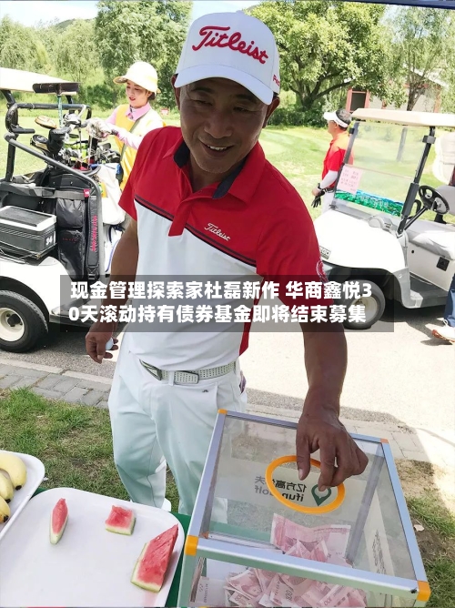 现金管理探索家杜磊新作 华商鑫悦30天滚动持有债券基金即将结束募集