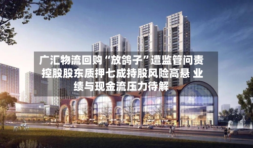 广汇物流回购“放鸽子”遭监管问责 控股股东质押七成持股风险高悬 业绩与现金流压力待解-第2张图片