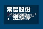 常铝股份，继续停牌！筹划控制权变更
