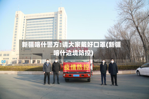 新疆喀什警方:请大家戴好口罩(新疆喀什边境防控)