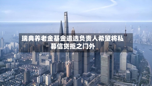 瑞典养老金基金遴选负责人希望将私募信贷拒之门外