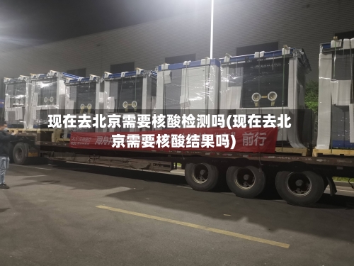 现在去北京需要核酸检测吗(现在去北京需要核酸结果吗)-第3张图片