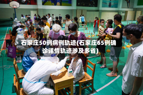 石家庄50例病例轨迹(石家庄65例确诊详情轨迹涉及多省)