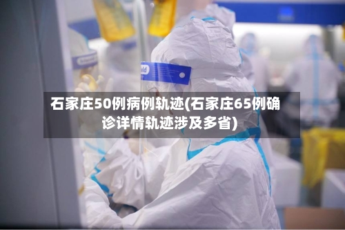 石家庄50例病例轨迹(石家庄65例确诊详情轨迹涉及多省)-第2张图片