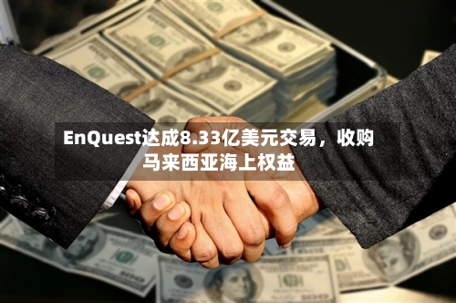 EnQuest达成8.33亿美元交易，收购马来西亚海上权益