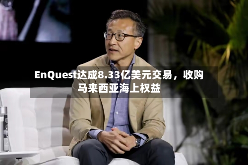EnQuest达成8.33亿美元交易	，收购马来西亚海上权益-第2张图片