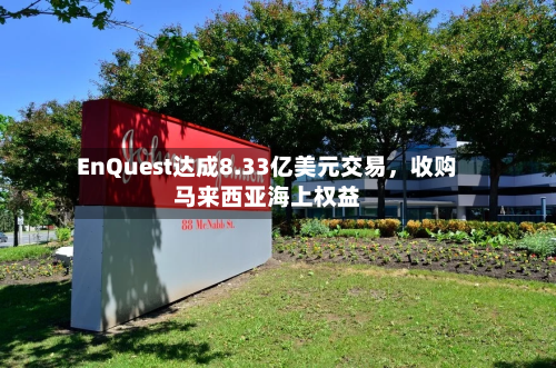 EnQuest达成8.33亿美元交易，收购马来西亚海上权益-第3张图片