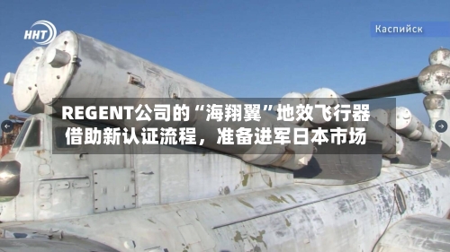 REGENT公司的“海翔翼”地效飞行器借助新认证流程，准备进军日本市场