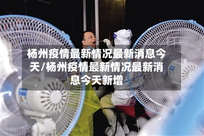 杨州疫情最新情况最新消息今天/杨州疫情最新情况最新消息今天新增