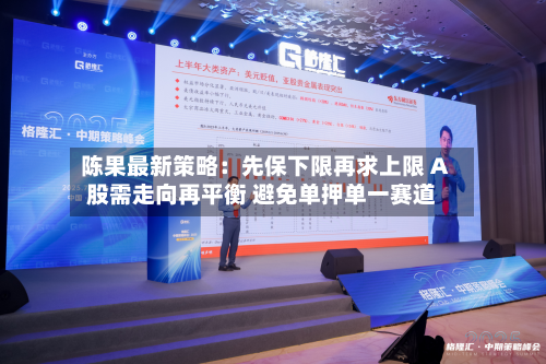 陈果最新策略：先保下限再求上限 A股需走向再平衡 避免单押单一赛道
