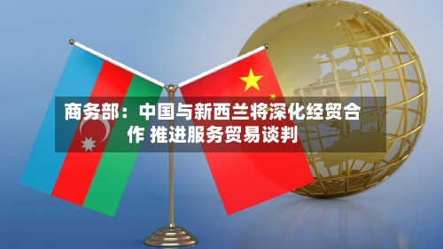 商务部：中国与新西兰将深化经贸合作 推进服务贸易谈判