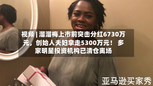 视频 | 溜溜梅上市前突击分红6730万元，创始人夫妇拿走5300万元！ 多家明星投资机构已清仓离场