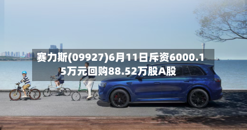 赛力斯(09927)6月11日斥资6000.15万元回购88.52万股A股