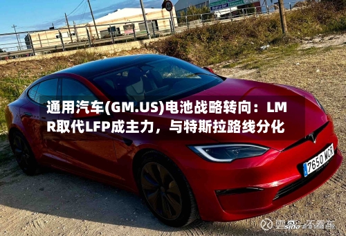 通用汽车(GM.US)电池战略转向：LMR取代LFP成主力，与特斯拉路线分化