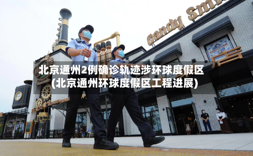 北京通州2例确诊轨迹涉环球度假区(北京通州环球度假区工程进展)