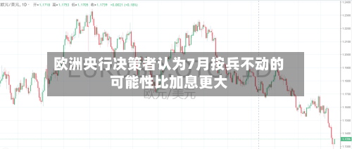 欧洲央行决策者认为7月按兵不动的可能性比加息更大
