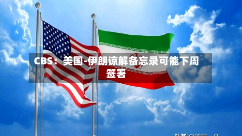 CBS：美国-伊朗谅解备忘录可能下周签署-第2张图片