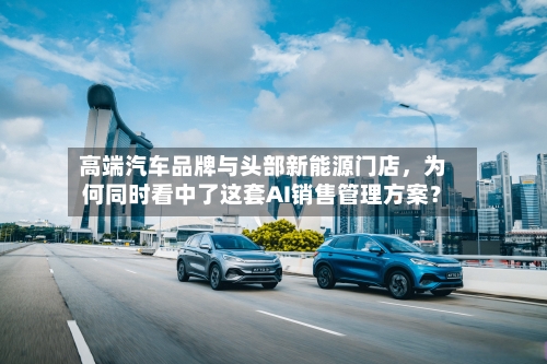 高端汽车品牌与头部新能源门店，为何同时看中了这套AI销售管理方案？