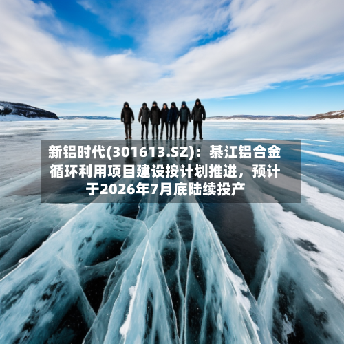 新铝时代(301613.SZ)：綦江铝合金循环利用项目建设按计划推进，预计于2026年7月底陆续投产