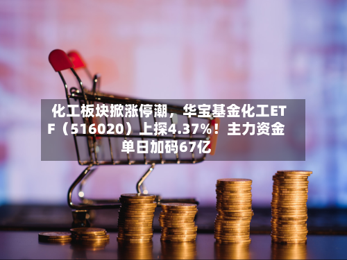 化工板块掀涨停潮，华宝基金化工ETF（516020）上探4.37%！主力资金单日加码67亿