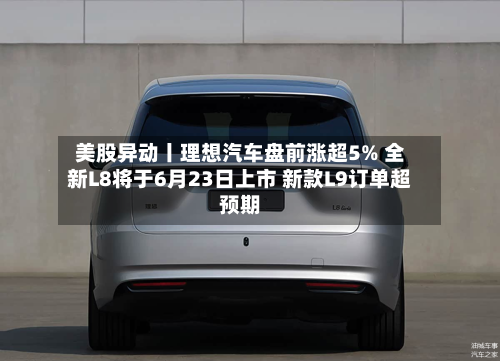 美股异动丨理想汽车盘前涨超5% 全新L8将于6月23日上市 新款L9订单超预期
