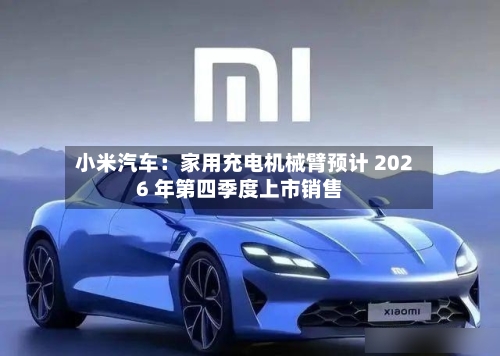 小米汽车：家用充电机械臂预计 2026 年第四季度上市销售-第3张图片
