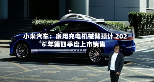 小米汽车：家用充电机械臂预计 2026 年第四季度上市销售