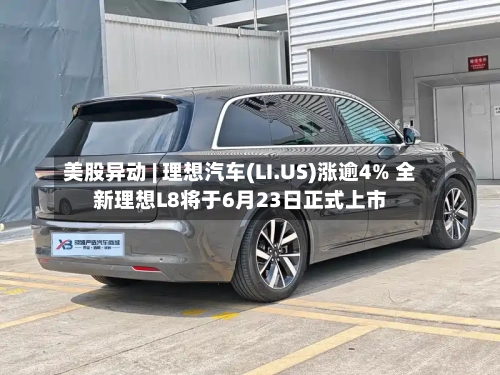 美股异动 | 理想汽车(LI.US)涨逾4% 全新理想L8将于6月23日正式上市