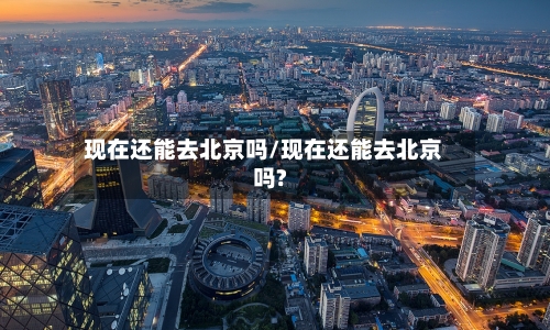 现在还能去北京吗/现在还能去北京吗?-第3张图片