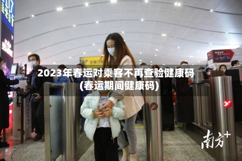 2023年春运对乘客不再查验健康码(春运期间健康码)