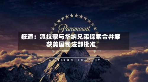 报道：派拉蒙与华纳兄弟探索合并案获美国司法部批准-第2张图片
