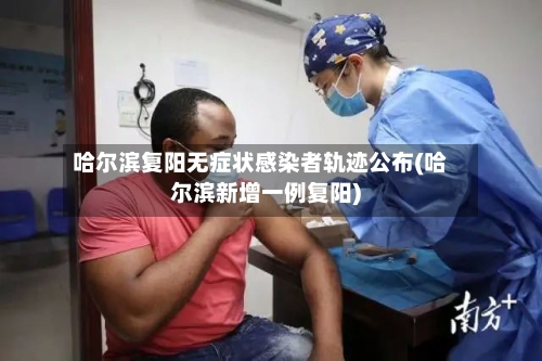 哈尔滨复阳无症状感染者轨迹公布(哈尔滨新增一例复阳)