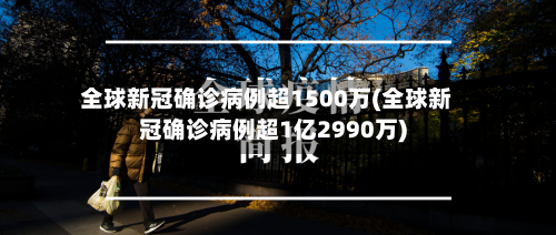 全球新冠确诊病例超1500万(全球新冠确诊病例超1亿2990万)